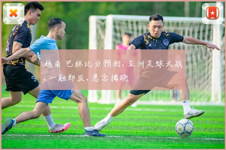 越南 巴林比分预测,亚洲足球大战,一触即发,悬念揭晓