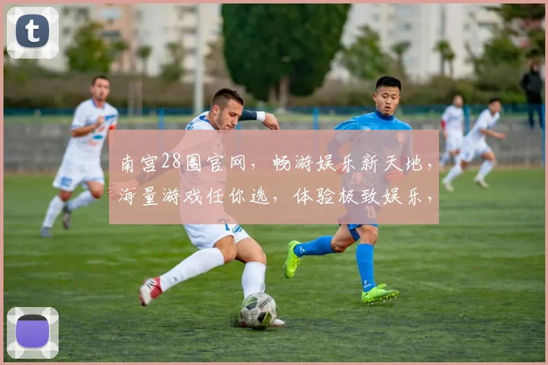 南宫28圈官网，畅游娱乐新天地，海量游戏任你选，体验极致娱乐，尽在南宫28圈官网，赶快加入吧