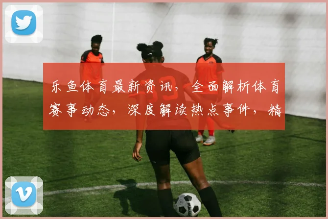 乐鱼体育最新资讯，全面解析体育赛事动态，深度解读热点事件，精彩不容错过